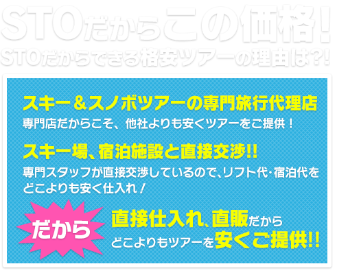 STOだからこの価格！STOだからできる格安ツアーの理由は？！スキー＆スノボツアーの専門旅行代理店 専門店だからこそ、他社よりも安くツアーをご提供！スキー場、宿泊施設と直接交渉！！専門スタッフが直接交渉しているので、リフト代・宿代をどこよりも安く仕入れ！だから直接仕入れ、直販だからどこよりもツアーを安くご提供！！