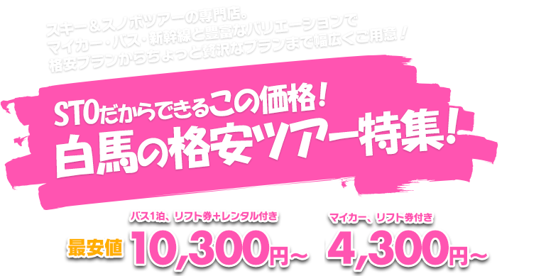 スキー＆スノボツアーの専門店。
マイカー・バス・新幹線と豊富なバリエーションで
格安プランからちょっと贅沢なプランまで幅広くご用意！STOだからできるこの価格！白馬の格安ツアー特集！